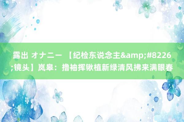 露出 オナニー 【纪检东说念主&#8226;镜头】岚皋：撸袖挥锹植新绿清风拂来满眼春