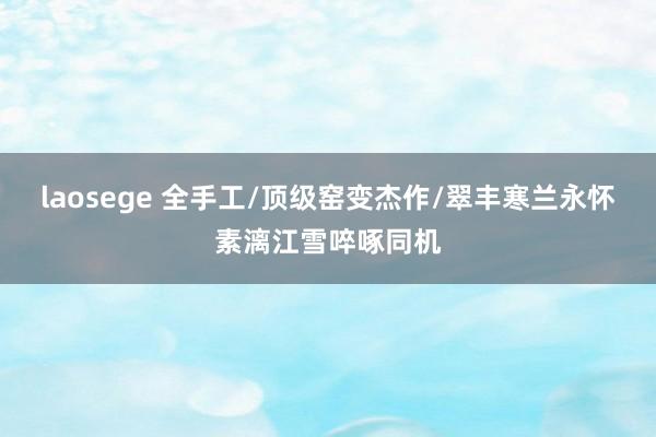 laosege 全手工/顶级窑变杰作/翠丰寒兰永怀素漓江雪啐啄同机