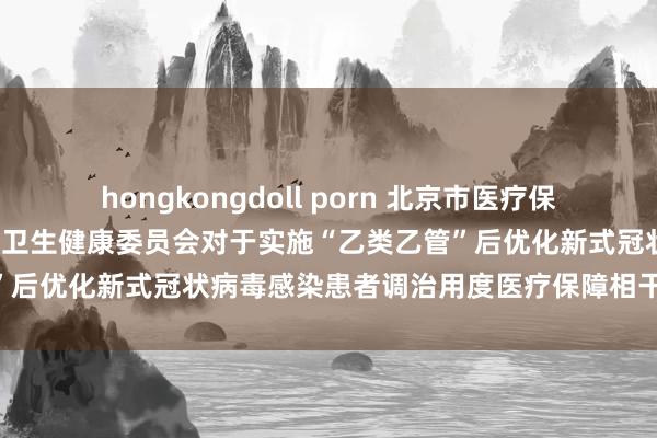 hongkongdoll porn 北京市医疗保障局 北京市财政局 北京市卫生健康委员会对于实施“乙类乙管”后优化新式冠状病毒感染患者调治用度医疗保障相干计谋的奉告