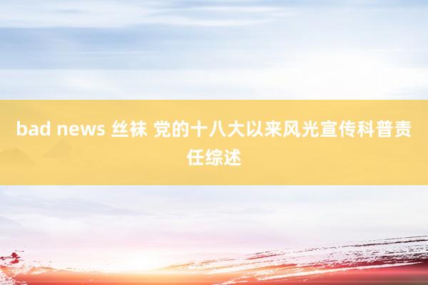 bad news 丝袜 党的十八大以来风光宣传科普责任综述