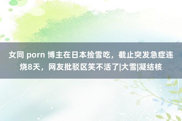 女同 porn 博主在日本捡雪吃，截止突发急症连烧8天，网友批驳区笑不活了|大雪|凝结核