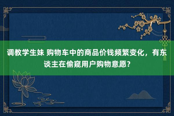 调教学生妹 购物车中的商品价钱频繁变化，有东谈主在偷窥用户购物意愿？