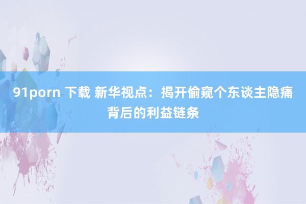 91porn 下载 新华视点：揭开偷窥个东谈主隐痛背后的利益链条