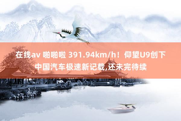 在线av 啪啪啦 391.94km/h！仰望U9创下中国汽车极速新记载，还未完待续