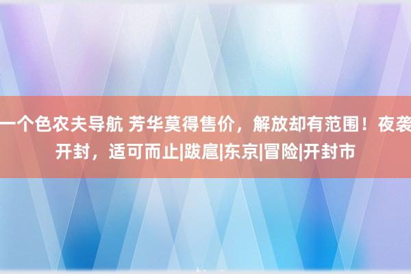 一个色农夫导航 芳华莫得售价，解放却有范围！夜袭开封，适可而止|跋扈|东京|冒险|开封市