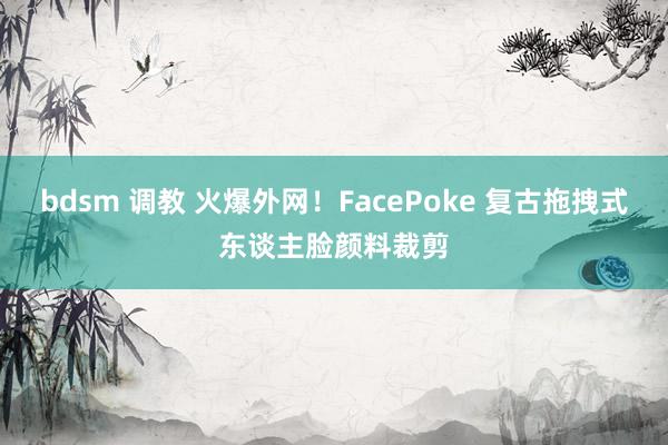 bdsm 调教 火爆外网！FacePoke 复古拖拽式东谈主脸颜料裁剪