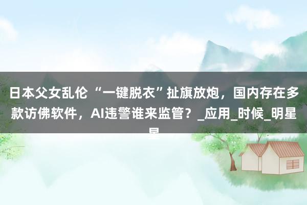 日本父女乱伦 “一键脱衣”扯旗放炮，国内存在多款访佛软件，AI违警谁来监管？_应用_时候_明星