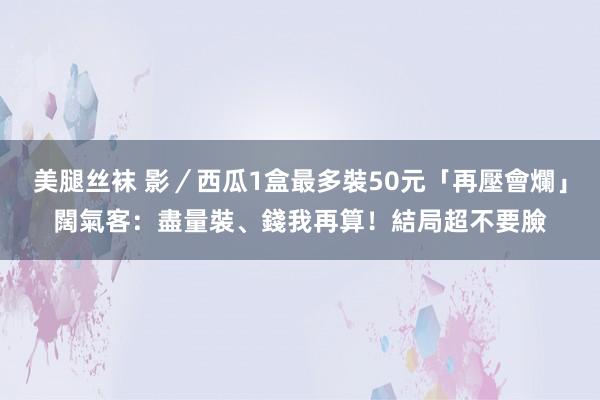 美腿丝袜 影／西瓜1盒最多裝50元「再壓會爛」　闊氣客：盡量裝、錢我再算！結局超不要臉