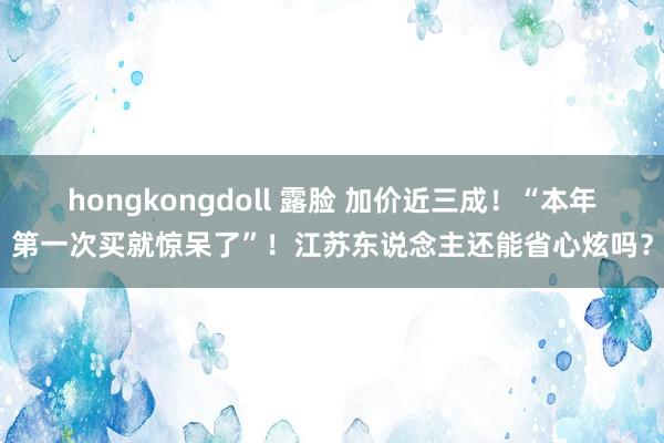 hongkongdoll 露脸 加价近三成！“本年第一次买就惊呆了”！江苏东说念主还能省心炫吗？