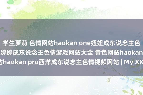 学生萝莉 色情网站haokan one妞妞成东说念主色情视频网吉吉成东说念主色情婷婷成东说念主色情游戏网站大全 黄色网站haokan pro西洋成东说念主色情视频网站 | My XXX Hot Girl