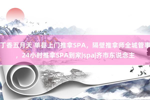 丁香五月天 单县上门推拿SPA，隔壁推拿师全城管事，24小时推拿SPA到家|spa|齐市东说念主