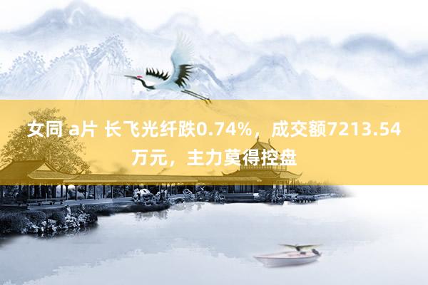 女同 a片 长飞光纤跌0.74%，成交额7213.54万元，主力莫得控盘