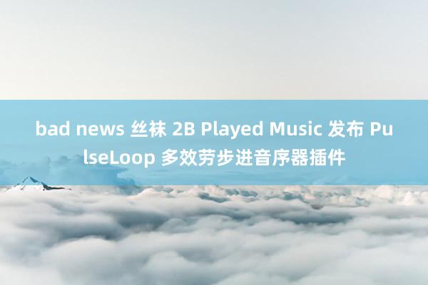 bad news 丝袜 2B Played Music 发布 PulseLoop 多效劳步进音序器插件