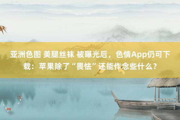 亚洲色图 美腿丝袜 被曝光后，色情App仍可下载：苹果除了“畏怯”还能作念些什么？