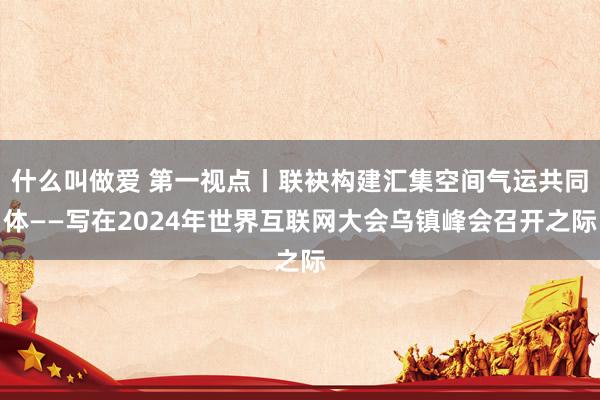 什么叫做爱 第一视点丨联袂构建汇集空间气运共同体——写在2024年世界互联网大会乌镇峰会召开之际