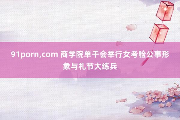 91porn，com 商学院单干会举行女考验公事形象与礼节大练兵