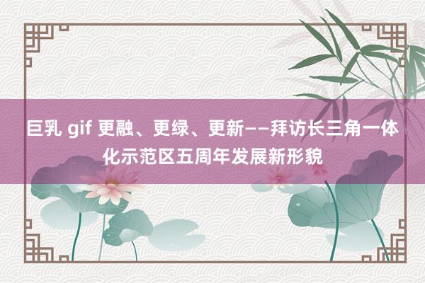 巨乳 gif 更融、更绿、更新——拜访长三角一体化示范区五周年发展新形貌