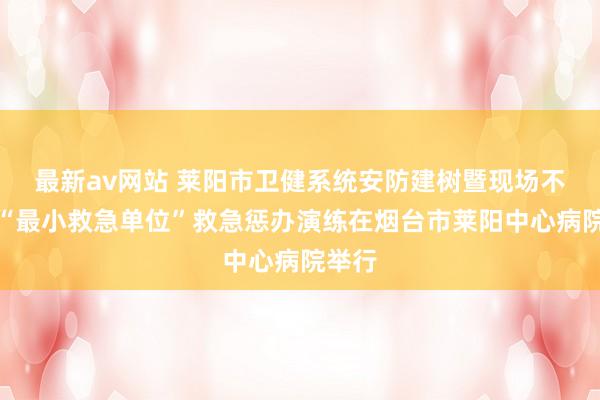 最新av网站 莱阳市卫健系统安防建树暨现场不雅摩“最小救急单位”救急惩办演练在烟台市莱阳中心病院举行