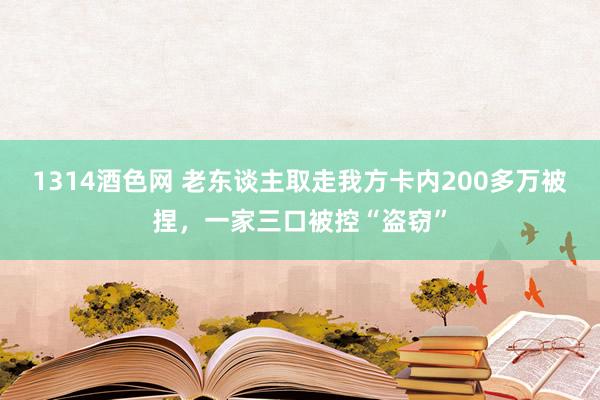 1314酒色网 老东谈主取走我方卡内200多万被捏，一家三口被控“盗窃”