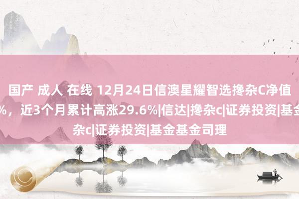 国产 成人 在线 12月24日信澳星耀智选搀杂C净值增长1.40%，近3个月累计高涨29.6%|信达|搀杂c|证券投资|基金基金司理