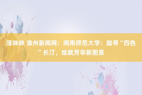 淫咪咪 漳州新闻网：闽南师范大学：踏寻“四色”长汀，绘就芳华新图景